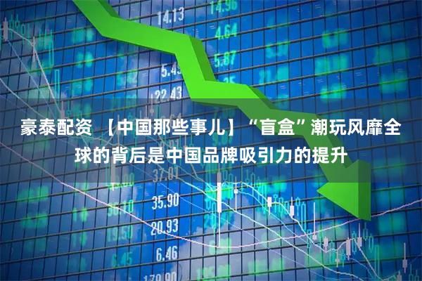 豪泰配资 【中国那些事儿】“盲盒”潮玩风靡全球的背后是中国品牌吸引力的提升