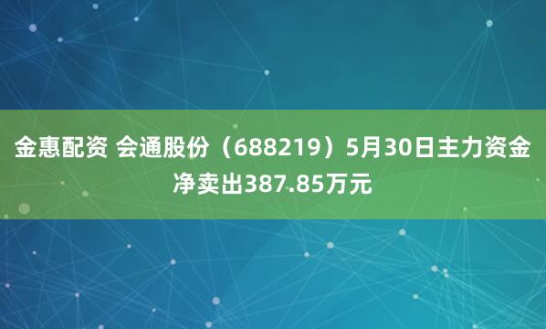 金惠配资 会通股份（688219）5月30日主力资金净卖出387.85万元