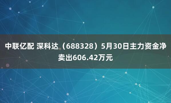中联亿配 深科达（688328）5月30日主力资金净卖出606.42万元