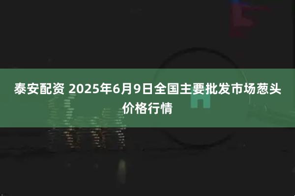 泰安配资 2025年6月9日全国主要批发市场葱头价格行情
