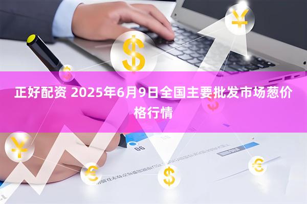 正好配资 2025年6月9日全国主要批发市场葱价格行情