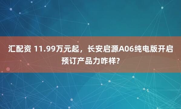 汇配资 11.99万元起，长安启源A06纯电版开启预订产品力咋样?