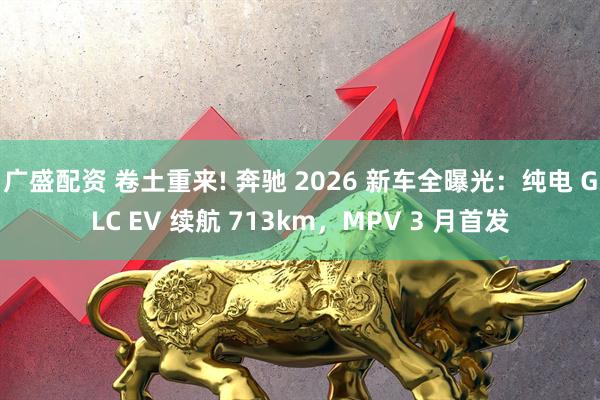 广盛配资 卷土重来! 奔驰 2026 新车全曝光：纯电 GLC EV 续航 713km，MPV 3 月首发