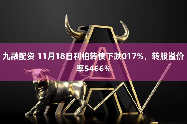 九融配资 11月18日利柏转债下跌017%，转股溢价率5466%