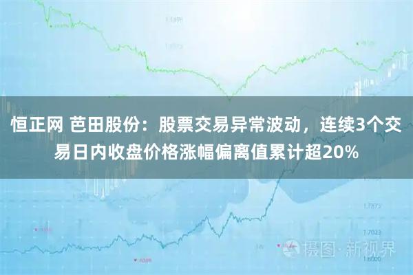 恒正网 芭田股份：股票交易异常波动，连续3个交易日内收盘价格涨幅偏离值累计超20%