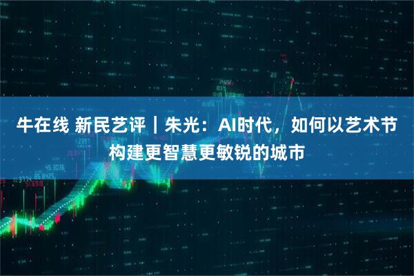 牛在线 新民艺评｜朱光：AI时代，如何以艺术节构建更智慧更敏锐的城市