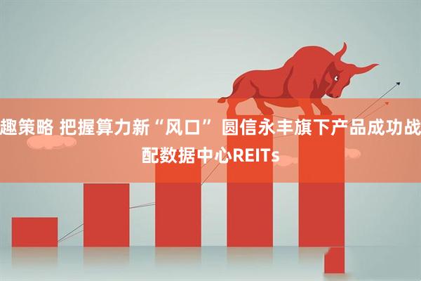 趣策略 把握算力新“风口” 圆信永丰旗下产品成功战配数据中心REITs