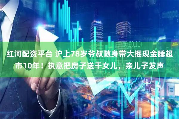 红河配资平台 沪上78岁爷叔随身带大捆现金睡超市10年！执意把房子送干女儿，亲儿子发声