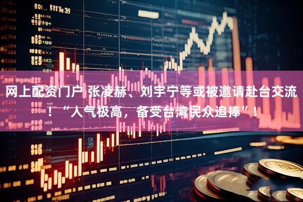 网上配资门户 张凌赫、刘宇宁等或被邀请赴台交流！“人气极高，备受台湾民众追捧”！