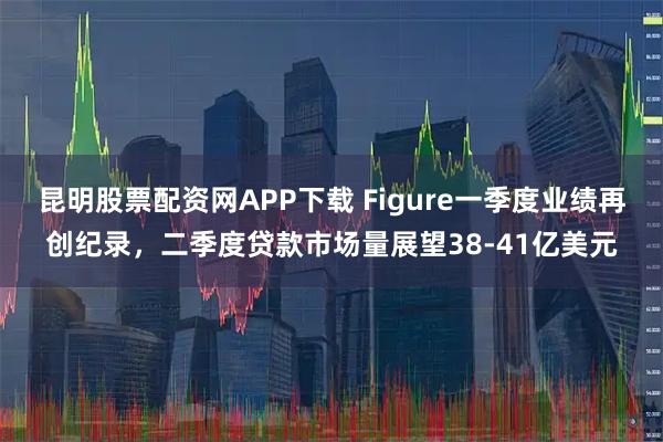 昆明股票配资网APP下载 Figure一季度业绩再创纪录，二季度贷款市场量展望38-41亿美元
